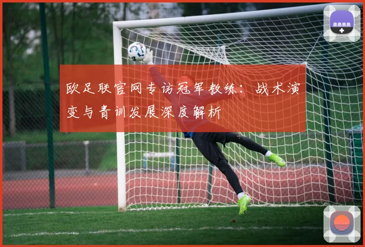 欧足联官网专访冠军教练：战术演变与青训发展深度解析