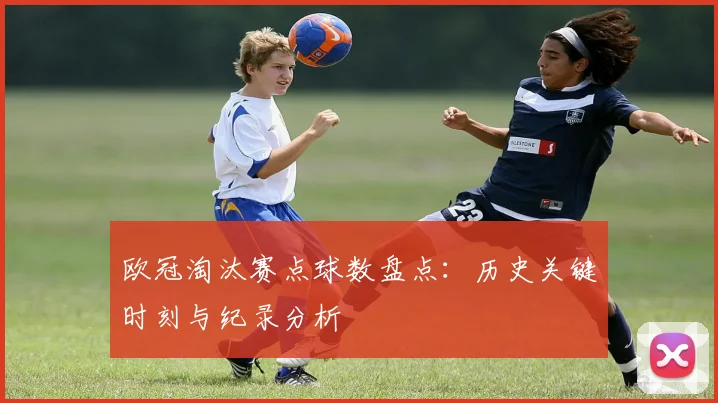 欧冠淘汰赛点球数盘点：历史关键时刻与纪录分析