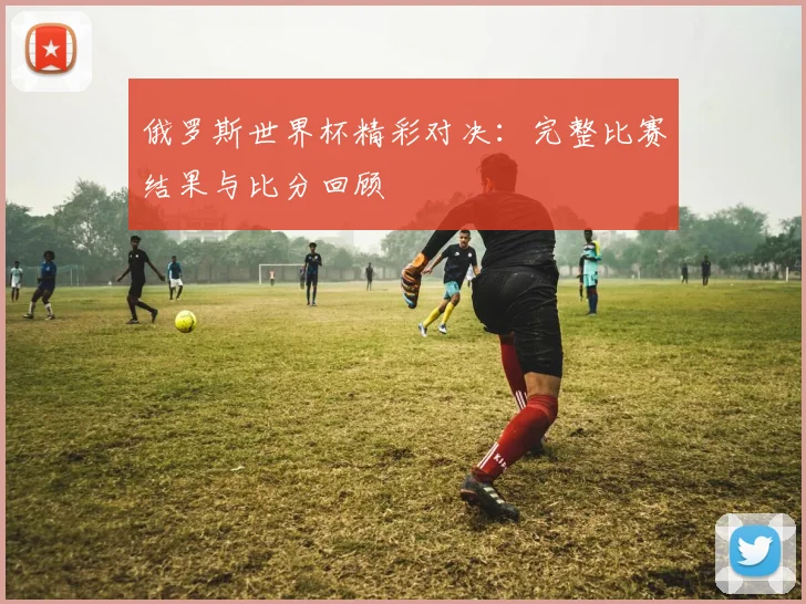 俄罗斯世界杯精彩对决：完整比赛结果与比分回顾