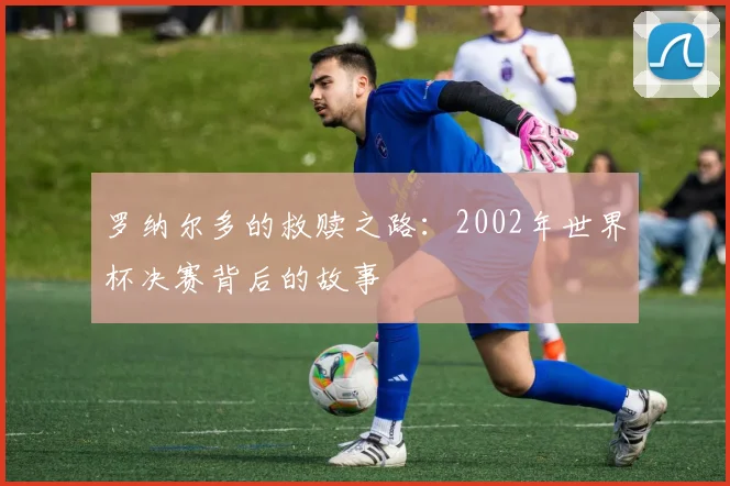 罗纳尔多的救赎之路：2002年世界杯决赛背后的故事