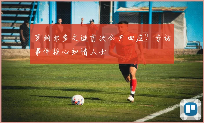 罗纳尔多之谜首次公开回应？专访事件核心知情人士