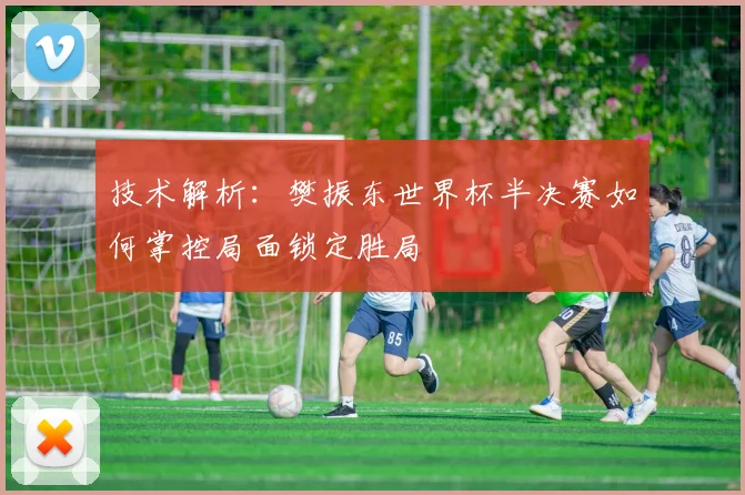 技术解析：樊振东世界杯半决赛如何掌控局面锁定胜局
