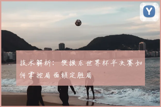 技术解析：樊振东世界杯半决赛如何掌控局面锁定胜局