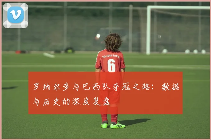 罗纳尔多与巴西队夺冠之路：数据与历史的深度复盘