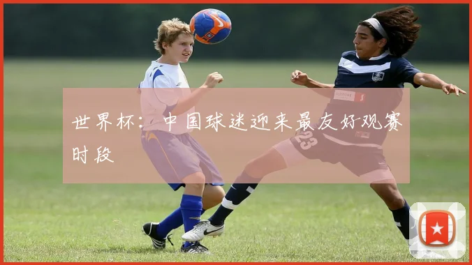 世界杯:中国球迷迎来最友好观赛时段