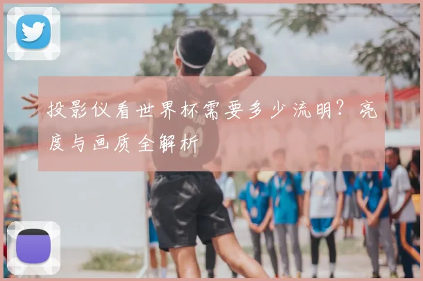 投影仪看世界杯需要多少流明？亮度与画质全解析