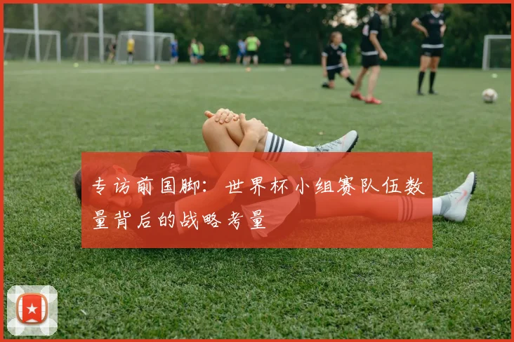 专访前国脚:世界杯小组赛队伍数量背后的战略考量