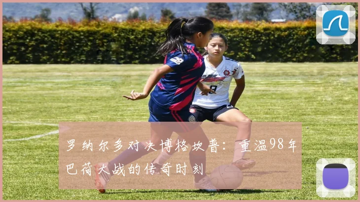 罗纳尔多对决博格坎普：重温98年巴荷大战的传奇时刻