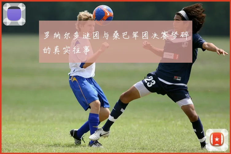 罗纳尔多谜团与桑巴军团决赛梦碎的真实往事
