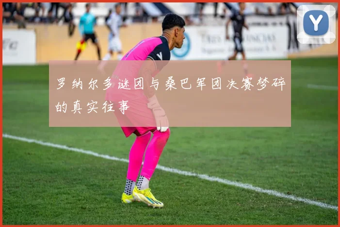 罗纳尔多谜团与桑巴军团决赛梦碎的真实往事